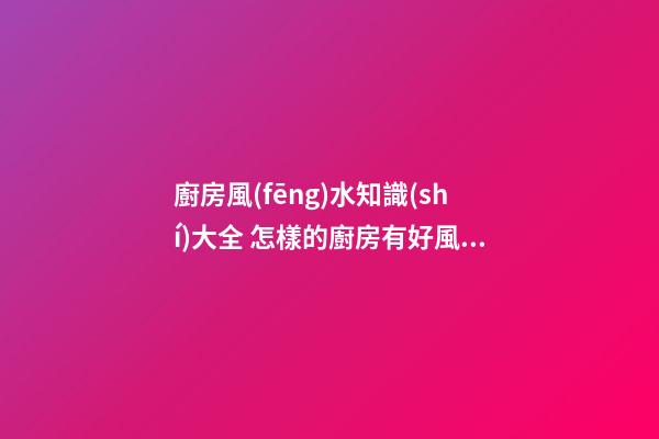 廚房風(fēng)水知識(shí)大全 怎樣的廚房有好風(fēng)水